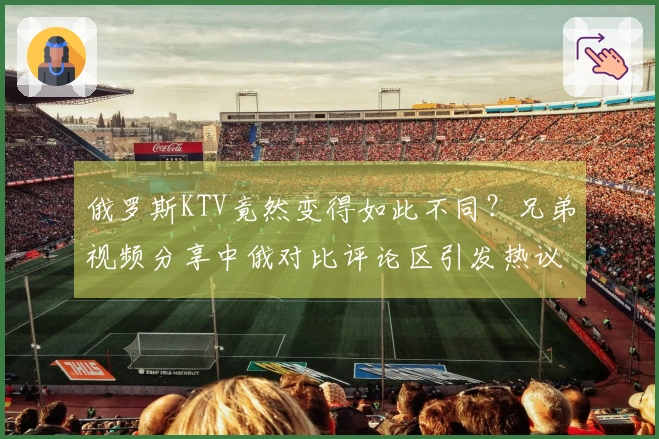 俄罗斯KTV竟然变得如此不同？兄弟视频分享中俄对比评论区引发热议