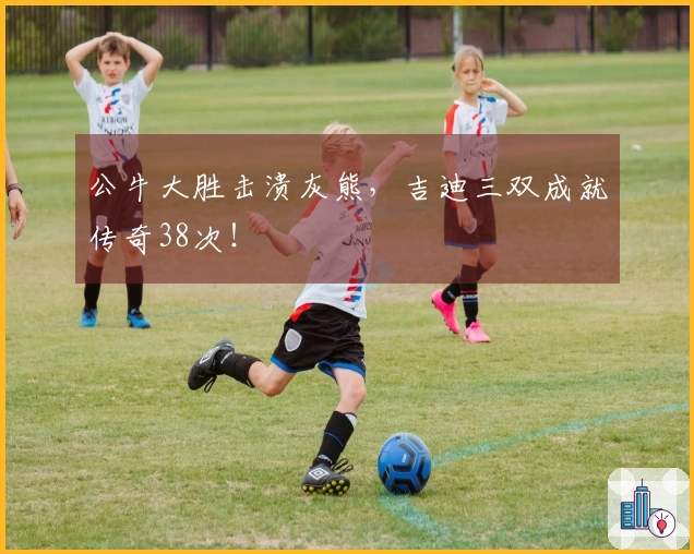 公牛大胜击溃灰熊，吉迪三双成就传奇38次！