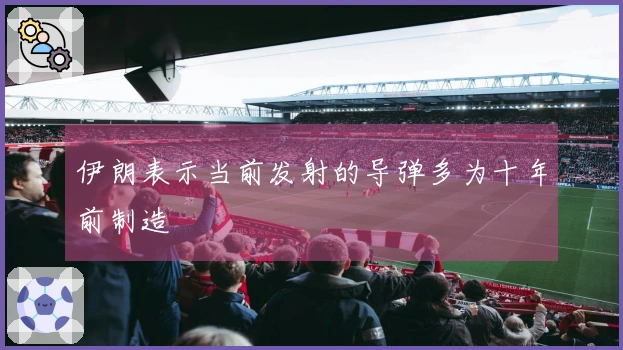 伊朗表示当前发射的导弹多为十年前制造