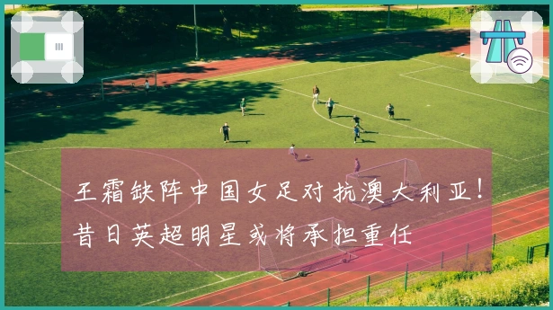 王霜缺阵中国女足对抗澳大利亚！昔日英超明星或将承担重任