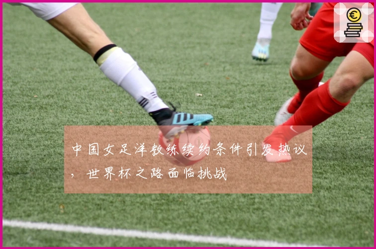 中国女足洋教练续约条件引发热议，世界杯之路面临挑战