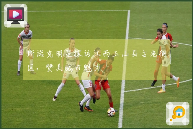 斯诺克明星探访江西玉山县古老街区，赞美城市魅力