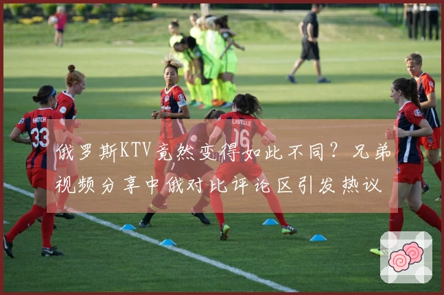 俄罗斯KTV竟然变得如此不同？兄弟视频分享中俄对比评论区引发热议