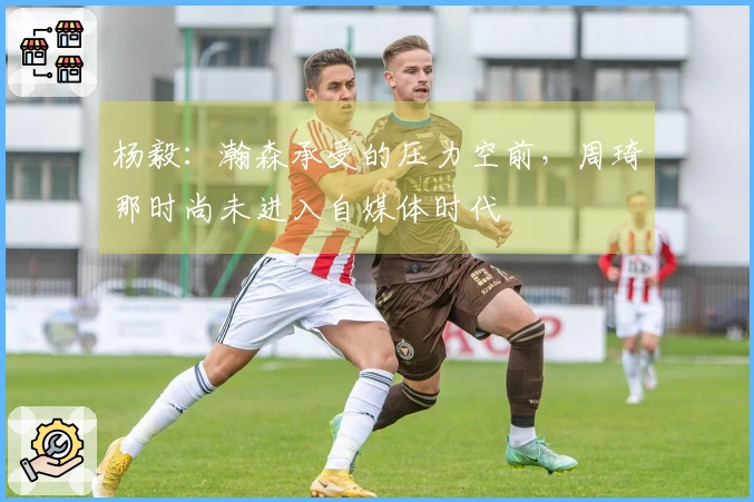 杨毅：瀚森承受的压力空前，周琦那时尚未进入自媒体时代