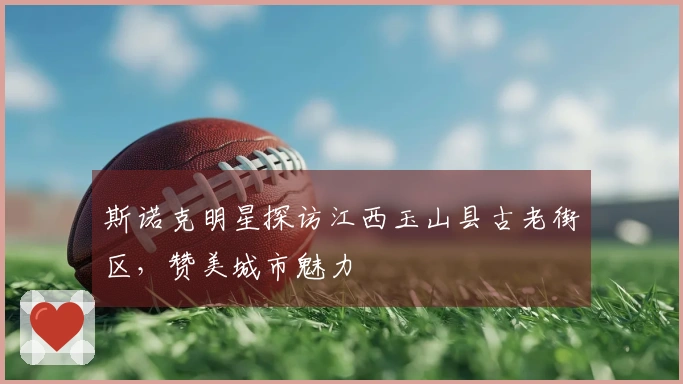 斯诺克明星探访江西玉山县古老街区，赞美城市魅力