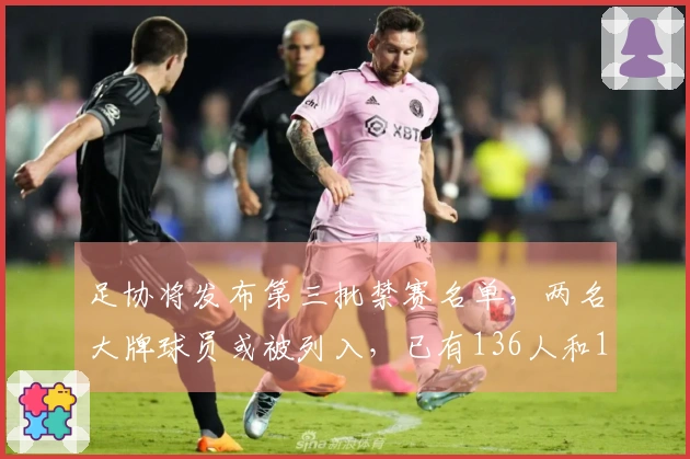 足协将发布第三批禁赛名单，两名大牌球员或被列入，已有136人和13队受处罚