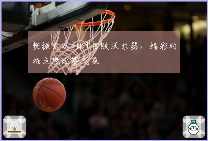 樊振东以3比1击败沃尔瑟，精彩对抗点燃比赛气氛