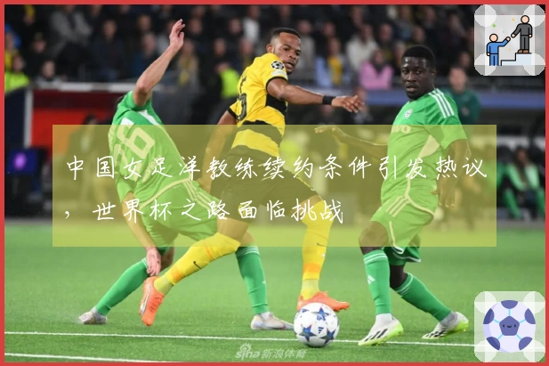 中国女足洋教练续约条件引发热议，世界杯之路面临挑战