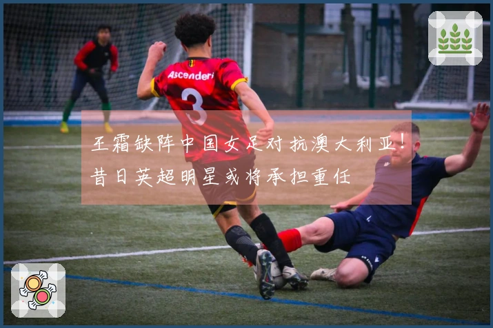 王霜缺阵中国女足对抗澳大利亚！昔日英超明星或将承担重任