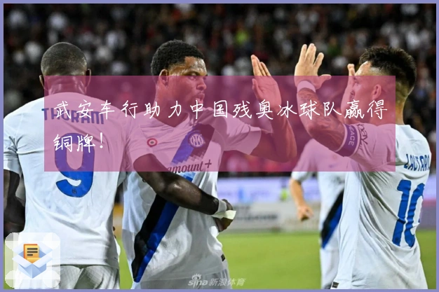 武安车行助力中国残奥冰球队赢得铜牌！