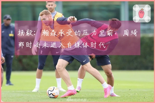 杨毅：瀚森承受的压力空前，周琦那时尚未进入自媒体时代